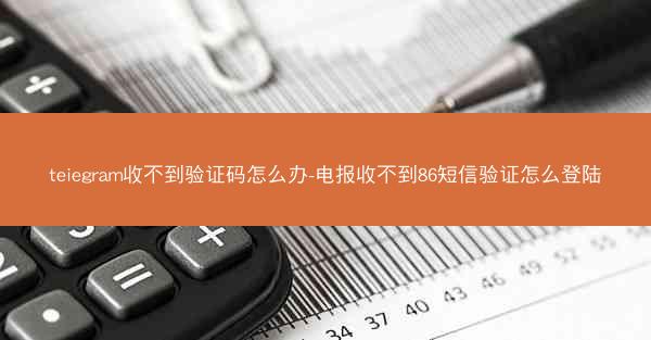 teiegram收不到验证码怎么办-电报收不到86短信验证怎么登陆