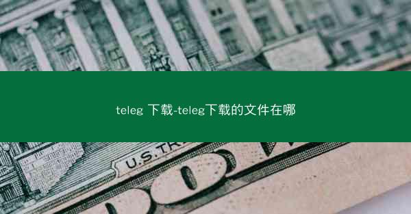teleg 下载-teleg下载的文件在哪