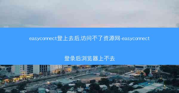 easyconnect登上去后,访问不了资源网-easyconnect登录后浏览器上不去