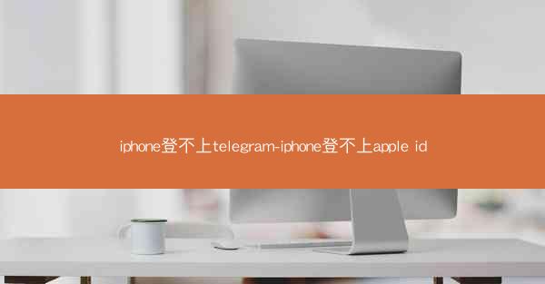 iphone登不上telegram-iphone登不上apple id