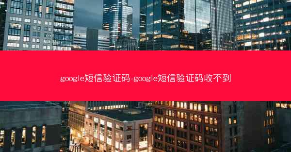 google短信验证码-google短信验证码收不到
