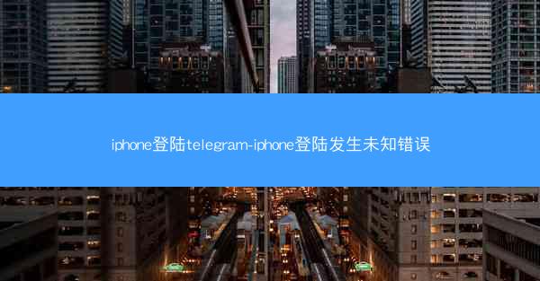 iphone登陆telegram-iphone登陆发生未知错误