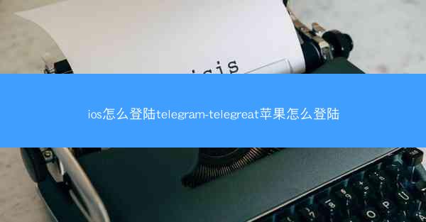 ios怎么登陆telegram-telegreat苹果怎么登陆