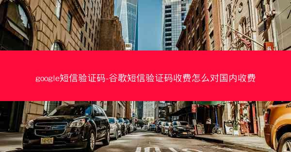 google短信验证码-谷歌短信验证码收费怎么对国内收费